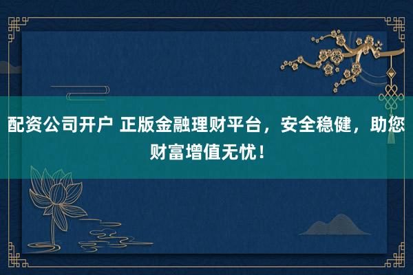 配资公司开户 正版金融理财平台，安全稳健，助您财富增值无忧！