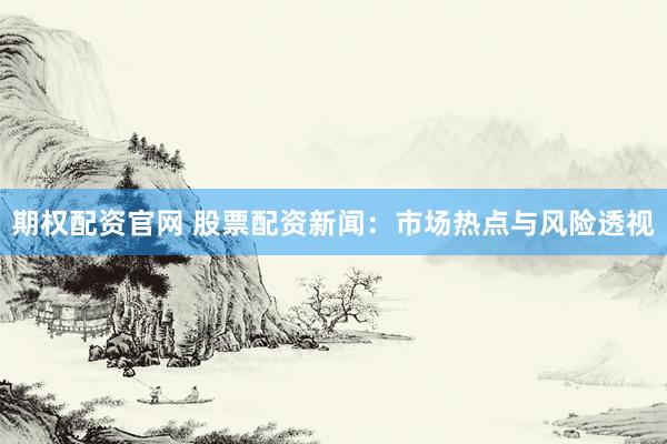 期权配资官网 股票配资新闻：市场热点与风险透视