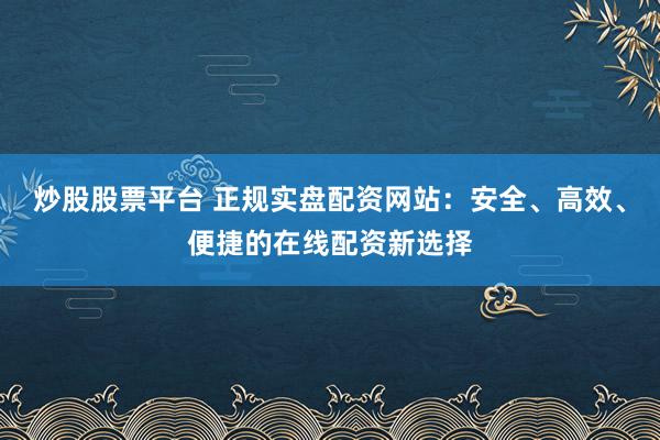 炒股股票平台 正规实盘配资网站：安全、高效、便捷的在线配资新选择