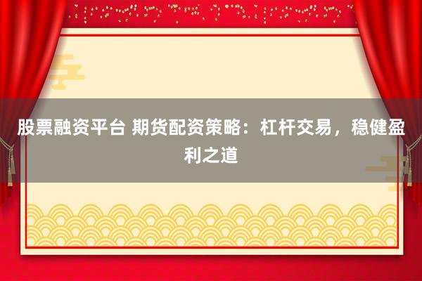 股票融资平台 期货配资策略：杠杆交易，稳健盈利之道