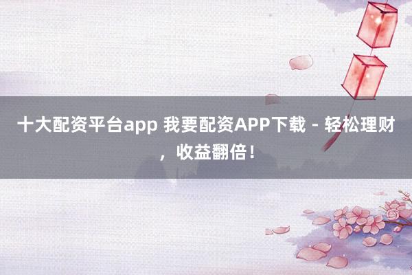 十大配资平台app 我要配资APP下载 - 轻松理财，收益翻倍！