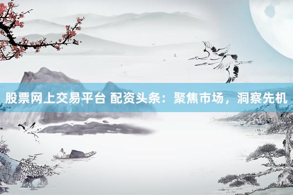 股票网上交易平台 配资头条：聚焦市场，洞察先机