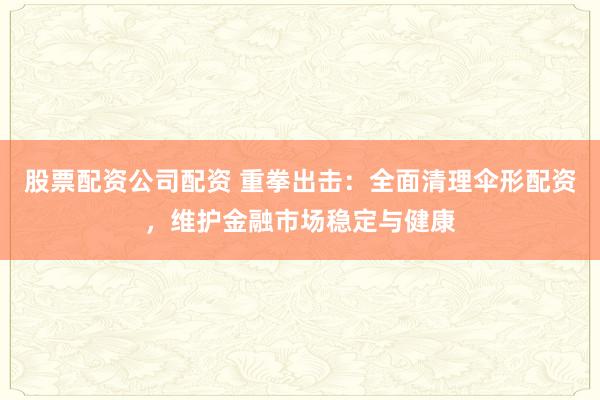 股票配资公司配资 重拳出击：全面清理伞形配资，维护金融市场稳定与健康