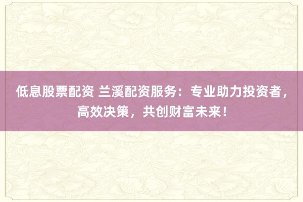 低息股票配资 兰溪配资服务：专业助力投资者，高效决策，共创财富未来！