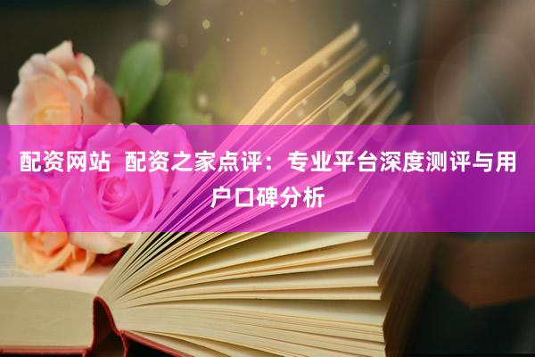 配资网站  配资之家点评：专业平台深度测评与用户口碑分析