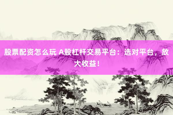 股票配资怎么玩 A股杠杆交易平台：选对平台，放大收益！