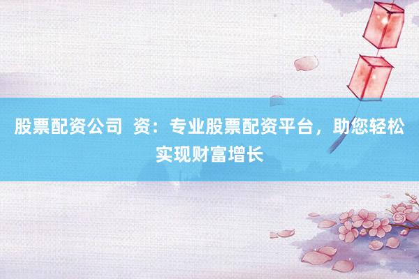 股票配资公司 资:专业股票配资平台,助您轻松实现财富增长