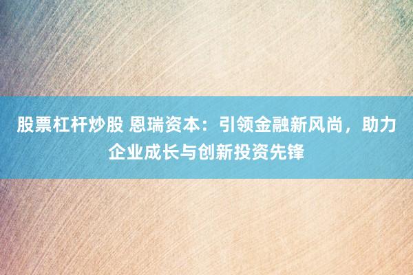 股票杠杆炒股 恩瑞资本:引领金融新风尚,助力企业成长与创新投资先锋
