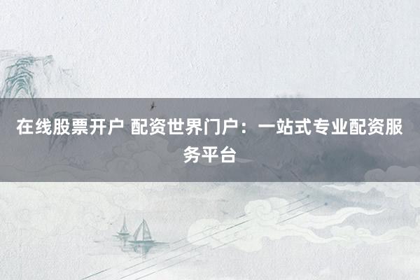 在线股票开户 配资世界门户：一站式专业配资服务平台