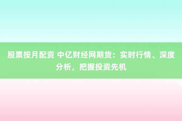 股票按月配资 中亿财经网期货：实时行情、深度分析，把握投资先机