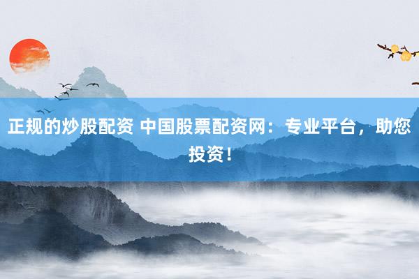 正规的炒股配资 中国股票配资网：专业平台，助您投资！