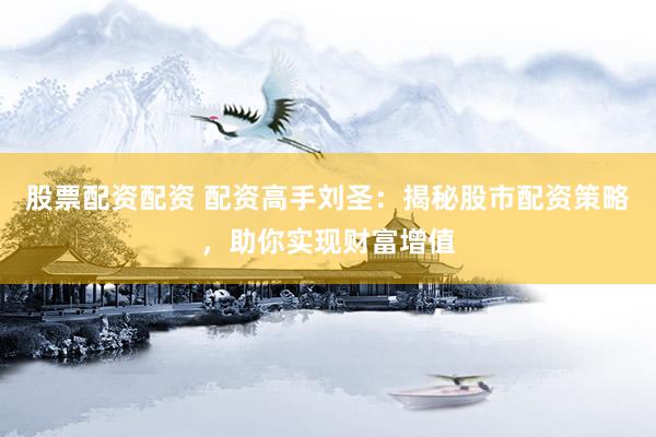 股票配资配资 配资高手刘圣：揭秘股市配资策略，助你实现财富增值