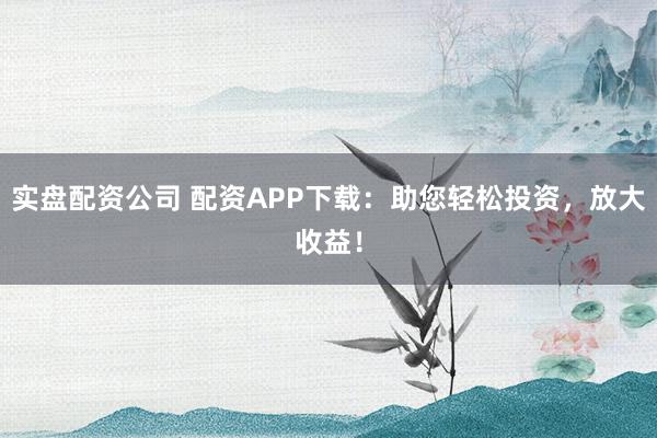 实盘配资公司 配资APP下载：助您轻松投资，放大收益！