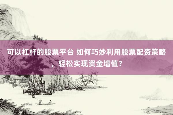 可以杠杆的股票平台 如何巧妙利用股票配资策略，轻松实现资金增值？