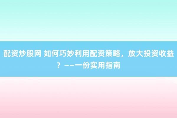 配资炒股网 如何巧妙利用配资策略，放大投资收益？——一份实用指南