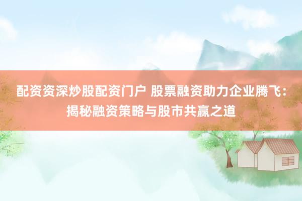 配资资深炒股配资门户 股票融资助力企业腾飞：揭秘融资策略与股市共赢之道