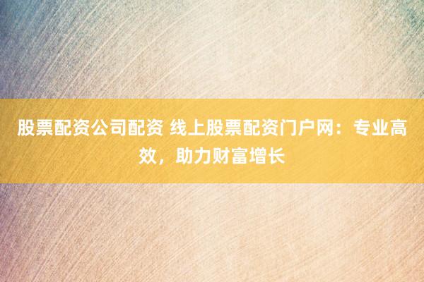 股票配资公司配资 线上股票配资门户网：专业高效，助力财富增长