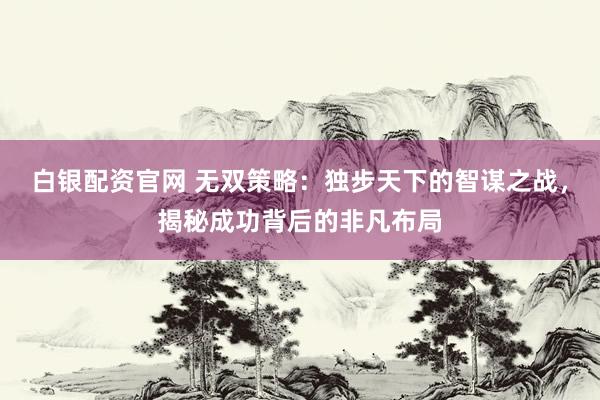 白银配资官网 无双策略：独步天下的智谋之战，揭秘成功背后的非凡布局