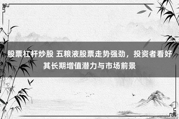 股票杠杆炒股 五粮液股票走势强劲，投资者看好其长期增值潜力与市场前景