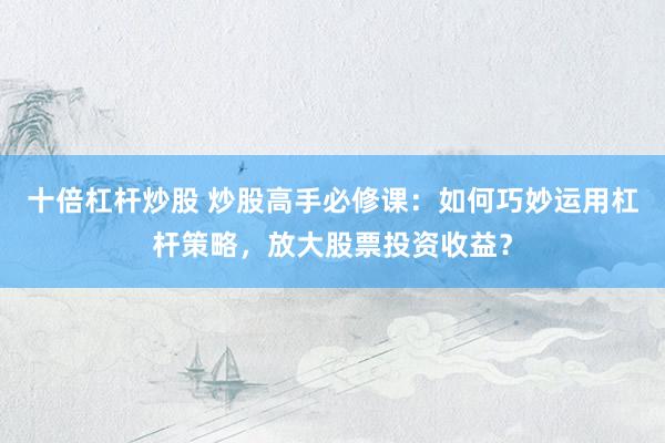 十倍杠杆炒股 炒股高手必修课：如何巧妙运用杠杆策略，放大股票投资收益？