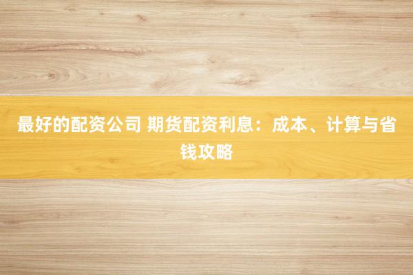 最好的配资公司 期货配资利息：成本、计算与省钱攻略