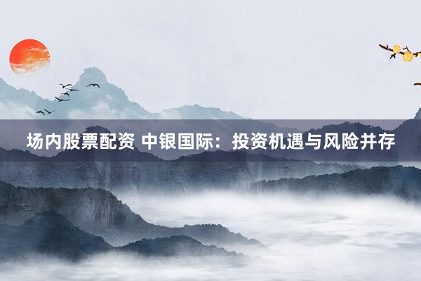 场内股票配资 中银国际：投资机遇与风险并存