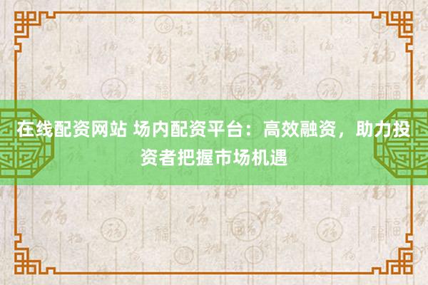 在线配资网站 场内配资平台：高效融资，助力投资者把握市场机遇