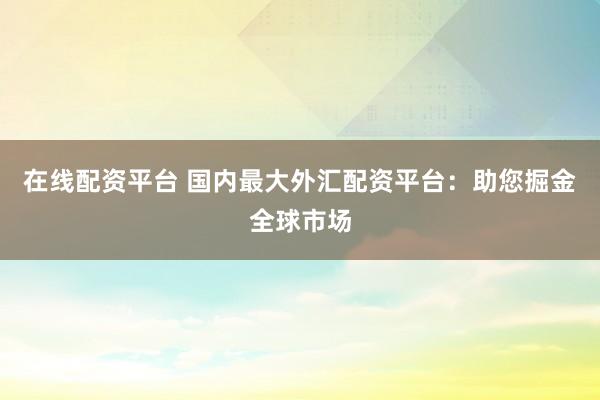 在线配资平台 国内最大外汇配资平台：助您掘金全球市场