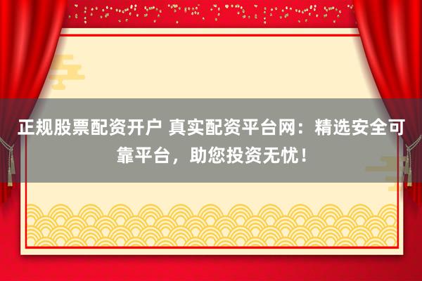 正规股票配资开户 真实配资平台网：精选安全可靠平台，助您投资无忧！