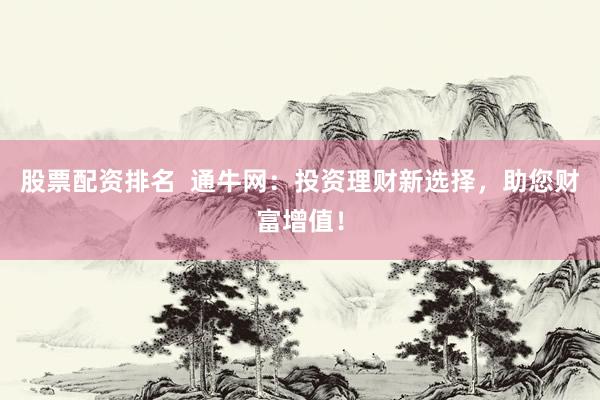 股票配资排名  通牛网：投资理财新选择，助您财富增值！