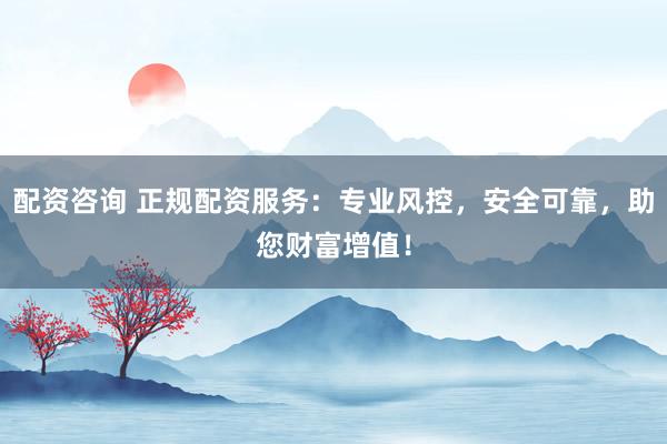 配资咨询 正规配资服务：专业风控，安全可靠，助您财富增值！