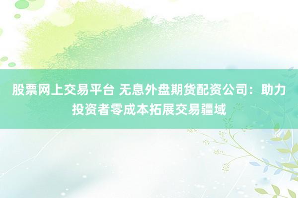 股票网上交易平台 无息外盘期货配资公司：助力投资者零成本拓展交易疆域