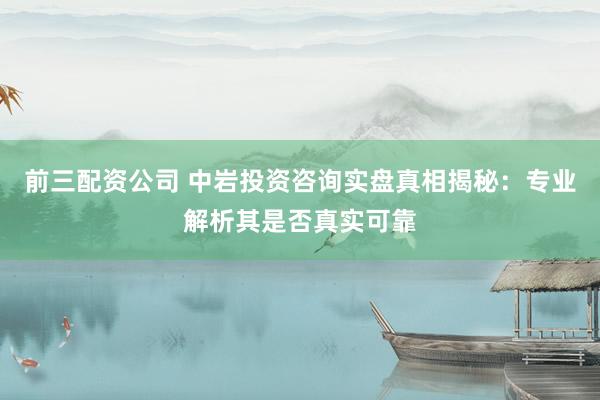 前三配资公司 中岩投资咨询实盘真相揭秘：专业解析其是否真实可靠