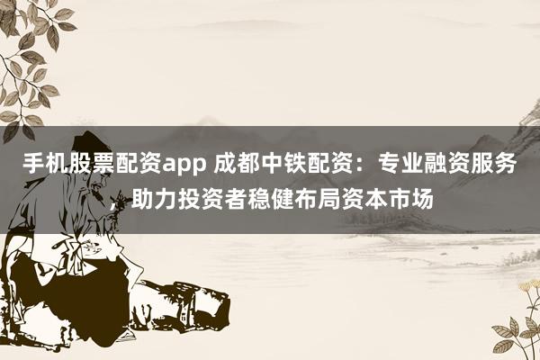 手机股票配资app 成都中铁配资：专业融资服务，助力投资者稳健布局资本市场