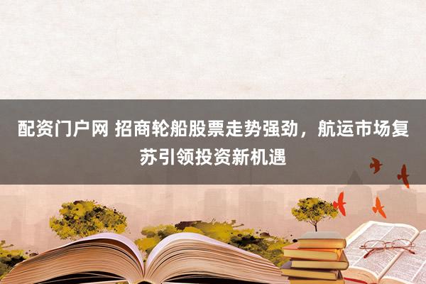 配资门户网 招商轮船股票走势强劲，航运市场复苏引领投资新机遇