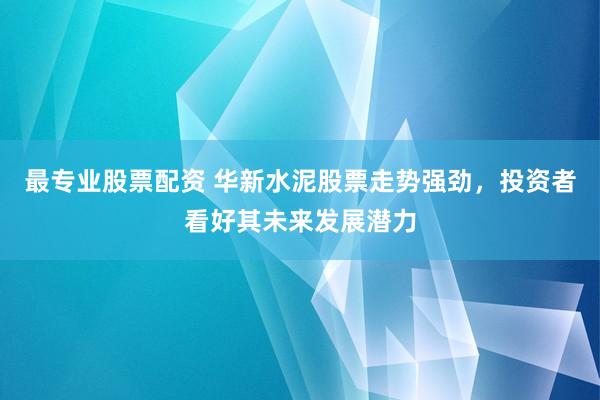 最专业股票配资 华新水泥股票走势强劲，投资者看好其未来发展潜力