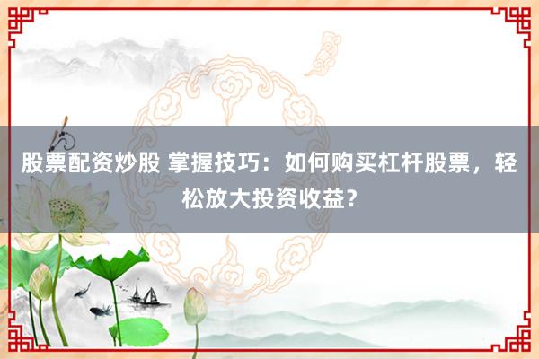 股票配资炒股 掌握技巧：如何购买杠杆股票，轻松放大投资收益？
