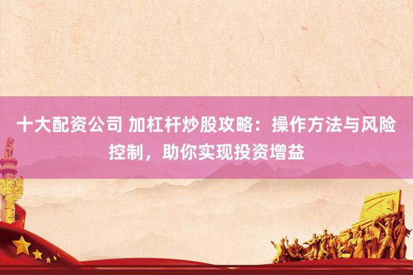 十大配资公司 加杠杆炒股攻略：操作方法与风险控制，助你实现投资增益