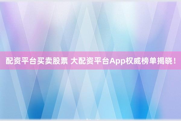 配资平台买卖股票 大配资平台App权威榜单揭晓!
