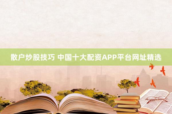 散户炒股技巧 中国十大配资APP平台网址精选