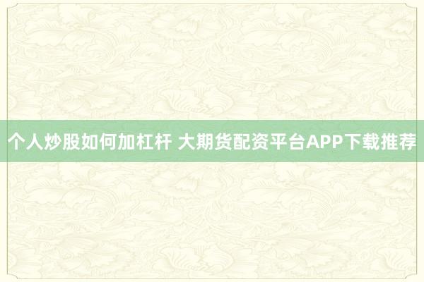 个人炒股如何加杠杆 大期货配资平台APP下载推荐