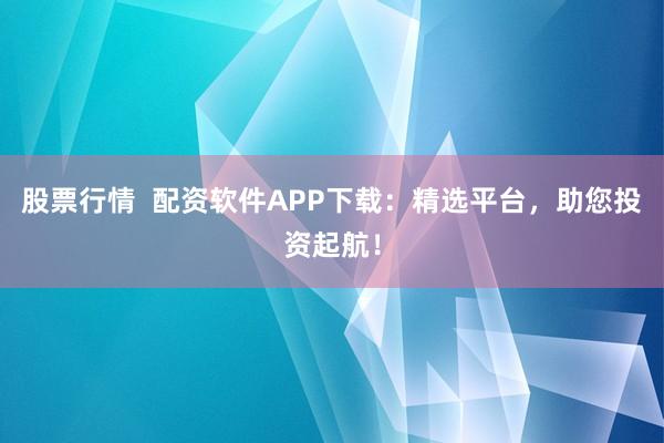 股票行情  配资软件APP下载：精选平台，助您投资起航！