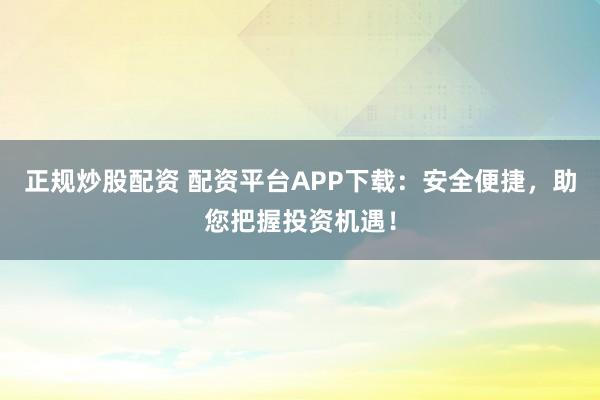 正规炒股配资 配资平台APP下载:安全便捷,助您把握投资机遇!