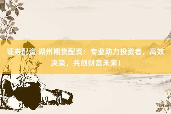 证券配资 湖州期货配资：专业助力投资者，高效决策，共创财富未来！