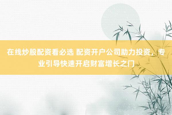 在线炒股配资看必选 配资开户公司助力投资，专业引导快速开启财富增长之门