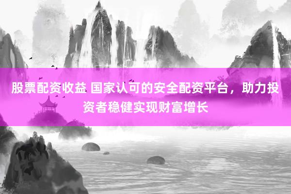 股票配资收益 国家认可的安全配资平台，助力投资者稳健实现财富增长