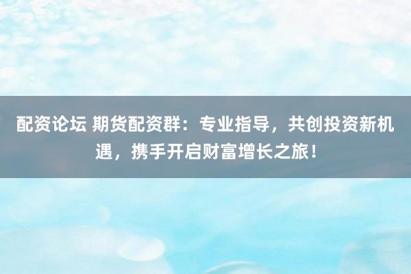 配资论坛 期货配资群：专业指导，共创投资新机遇，携手开启财富增长之旅！