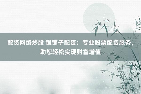 配资网络炒股 银铺子配资：专业股票配资服务，助您轻松实现财富增值