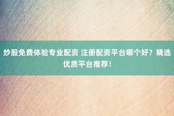 炒股免费体验专业配资 注册配资平台哪个好？精选优质平台推荐！