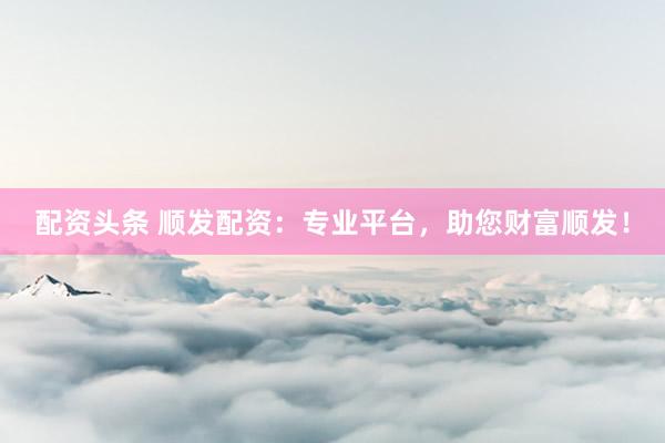 配资头条 顺发配资：专业平台，助您财富顺发！
